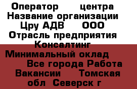 Оператор Call-центра › Название организации ­ Цру АДВ777, ООО › Отрасль предприятия ­ Консалтинг › Минимальный оклад ­ 50 000 - Все города Работа » Вакансии   . Томская обл.,Северск г.